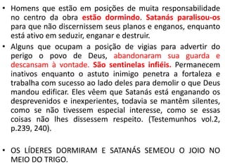 • Homens que estão em posições de muita responsabilidade
no centro da obra estão dormindo. Satanás paralisou-os
para que não discernissem seus planos e enganos, enquanto
está ativo em seduzir, enganar e destruir.
• Alguns que ocupam a posição de vigias para advertir do
perigo o povo de Deus, abandonaram sua guarda e
descansam à vontade. São sentinelas infiéis. Permanecem
inativos enquanto o astuto inimigo penetra a fortaleza e
trabalha com sucesso ao lado deles para demolir o que Deus
mandou edificar. Eles vêem que Satanás está enganando os
desprevenidos e inexperientes, todavia se mantêm silentes,
como se não tivessem especial interesse, como se essas
coisas não lhes dissessem respeito. (Testemunhos vol.2,
p.239, 240).
• OS LÍDERES DORMIRAM E SATANÁS SEMEOU O JOIO NO
MEIO DO TRIGO.
 