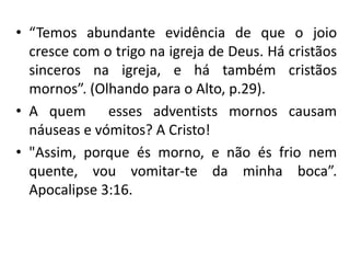 • “Temos abundante evidência de que o joio
cresce com o trigo na igreja de Deus. Há cristãos
sinceros na igreja, e há também cristãos
mornos”. (Olhando para o Alto, p.29).
• A quem esses adventists mornos causam
náuseas e vómitos? A Cristo!
• "Assim, porque és morno, e não és frio nem
quente, vou vomitar-te da minha boca”.
Apocalipse 3:16.
 