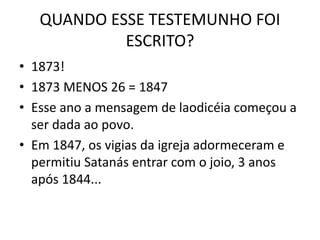 QUANDO ESSE TESTEMUNHO FOI
ESCRITO?
• 1873!
• 1873 MENOS 26 = 1847
• Esse ano a mensagem de laodicéia começou a
ser dada ao povo.
• Em 1847, os vigias da igreja adormeceram e
permitiu Satanás entrar com o joio, 3 anos
após 1844...
 