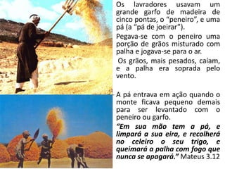 • Os lavradores usavam um
grande garfo de madeira de
cinco pontas, o “peneiro”, e uma
pá (a “pá de joeirar”).
• Pegava-se com o peneiro uma
porção de grãos misturado com
palha e jogava-se para o ar.
• Os grãos, mais pesados, caíam,
e a palha era soprada pelo
vento.
• A pá entrava em ação quando o
monte ficava pequeno demais
para ser levantado com o
peneiro ou garfo.
• “Em sua mão tem a pá, e
limpará a sua eira, e recolherá
no celeiro o seu trigo, e
queimará a palha com fogo que
nunca se apagará.” Mateus 3.12
 