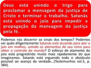 Podemos nós discernir os sinais dos tempos? Podemos
ver quão diligentemente Satanás está atuando para atar o
joio em molhos, unindo os elementos de seu reino para
obter o controle do mundo? O esforço de atamento do
joio está progredindo muito mais rapidamente do que
imaginamos. Satanás está erguendo todo o obstáculo
possível ao avanço da verdade...(Testemunhos vol.5, p.
384).
 