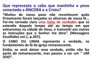 Que representa o cabo que mantinha o povo
conectado a ÂNCORA e a Cristo?
“Muitos de nosso povo não reconhecem quão
firmemente foram lançados os alicerces de nossa fé...
Foi-me tornada clara uma linha de verdades que se
estendia daquele tempo até ao tempo em que
entraremos na cidade de Deus, e transmiti aos outros
as instruções que o Senhor me dera”. (Mensagens
Escolhidas vol.1, p.207).
O CABO OU LINHA representa a verdade, os
fundamentos da fé da igreja remanescente.
Então, se você deixar essa verdade, então não faz
parte do remanescente, mas passou a ser um " UM
JOIO“.
 