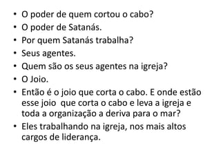 • O poder de quem cortou o cabo?
• O poder de Satanás.
• Por quem Satanás trabalha?
• Seus agentes.
• Quem são os seus agentes na igreja?
• O Joio.
• Então é o joio que corta o cabo. E onde estão
esse joio que corta o cabo e leva a igreja e
toda a organização a deriva para o mar?
• Eles trabalhando na igreja, nos mais altos
cargos de liderança.
 