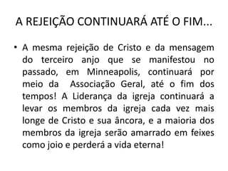 • A mesma rejeição de Cristo e da mensagem
do terceiro anjo que se manifestou no
passado, em Minneapolis, continuará por
meio da Associação Geral, até o fim dos
tempos! A Liderança da igreja continuará a
levar os membros da igreja cada vez mais
longe de Cristo e sua âncora, e a maioria dos
membros da igreja serão amarrado em feixes
como joio e perderá a vida eterna!
A REJEIÇÃO CONTINUARÁ ATÉ O FIM...
 