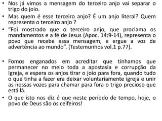 • Nos já vimos a mensagem do terceiro anjo vai separar o
trigo do joio.
• Mas quem é esse terceiro anjo? É um anjo literal? Quem
representa o terceiro anjo ?
• “Foi mostrado que o terceiro anjo, que proclama os
mandamentos e a fé de Jesus (Apoc. 14:9-14), representa o
povo que recebe essa mensagem, e ergue a voz de
advertência ao mundo”. (Testemunhos vol.1 p.77).
• Fomos enganados em acreditar que tínhamos que
permanecer no meio toda a apostasia e corrupção da
Igreja, e espera os anjos tirar o joio para fora, quando tudo
o que tinha a fazer era deixar voluntariamente igreja e unir
as nossas vozes para chamar para fora o trigo precioso que
está lá.
• O que isto nos diz é que neste período de tempo, hoje, o
povo de Deus são os ceifeiros!
 