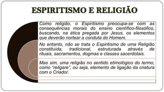 Como religião, o Espiritismo preocupa-se com as
consequências morais do ensino científico-filosófico,
buscando, na ética pregada por Jesus, os elementos
que deverão nortear a conduta do Homem.
No entanto, não se trata o Espiritismo de uma Religião
constituída, tradicional, estruturada através de
rituais, sacramentos, dogmas e classes sacerdotais.
Mas sim, uma religião no sentido etimológico do termo,
como “religare”, ou seja, elemento de ligação da criatura
com o Criador.
 