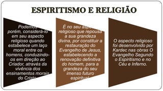 Podemos           É no seu aspecto
 porém, considerá-lo   religioso que repousa
   em seu aspecto          a sua grandeza
  religioso quando     divina, por constituir a    O aspecto religioso
 estabelece um laço        restauração do         foi desenvolvido por
    moral entre os     Evangelho de Jesus,        Kardec nas obras O
homens, conduzindo-       estabelecendo a         Evangelho Segundo
  os em direção ao      renovação definitiva       o Espiritismo e no
 Criador, através da     do homem, para a             Céu e Inferno.
     vivência dos         grandeza do seu
ensinamentos morais         imenso futuro
      do Cristo.              espiritual.
 