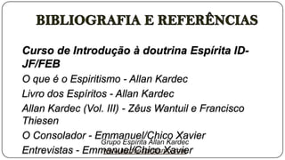 Curso de Introdução à doutrina Espírita ID-
JF/FEB
O que é o Espiritismo - Allan Kardec
Livro dos Espíritos - Allan Kardec
Allan Kardec (Vol. III) - Zêus Wantuil e Francisco
Thiesen
O Consolador - Emmanuel/Chico Xavier
                  Grupo Espírita Allan Kardec
Entrevistas - Emmanuel/Chico Xavier
                  www.luzdoespiritismo.com
 