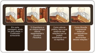 Em outra         “O Espiritismo é     Como ciência        Como filosofia
passagem, ainda     ao mesmo tempo      prática, tem a sua     compreende
na obra citada, o        ciência          essência nas           todas as
  Codificador         experimental e     relações que se      consequências
  acrescenta:            Doutrina             podem               morais
                        Filosófica.      estabelecer com       decorrentes
                                           os espíritos.     dessas relações.”
 