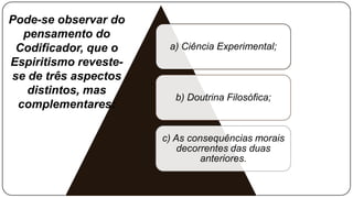Pode-se observar do
  pensamento do
 Codificador, que o     a) Ciência Experimental;
Espiritismo reveste-
se de três aspectos
   distintos, mas
                         b) Doutrina Filosófica;
 complementares:

                       c) As consequências morais
                           decorrentes das duas
                                anteriores.
 