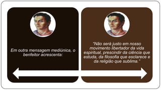 “Não será justo em nosso
                                    movimento libertador da vida
Em outra mensagem mediúnica, o
                                 espiritual, prescindir da ciência que
     benfeitor acrescenta:
                                 estuda, da filosofia que esclarece e
                                       da religião que sublima.”
 