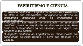 No aspecto científico, o Espiritismo demonstra a existência
da alma e sua imortalidade, principalmente através do
intercâmbio   mediúnico      entre    os   encarnados     e
desencarnados.
Preocupa-se em estudar a intimidade do fenômeno
mediúnico, suas consequências na vida das pessoas, bem
como as características do ser espiritual, sua origem, sua
natureza e seu destino.
O aspecto científico do Espiritismo foi desenvolvido em
duas obras de Allan Kardec, O Livro dos Médiuns e A
Gênese.
 
