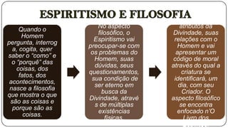 Vai examinar os
                        No aspecto          atributos da
     Quando o
                         filosófico, o   Divindade, suas
      Homem
                       Espiritismo vai    relações com o
pergunta, interrog
                     preocupar-se com      Homem e vai
  a, cogita, quer
                      os problemas do      apresentar um
saber o “como” e
                       Homem, suas        código de moral
  o “porquê” das
                       dúvidas, seus     através do qual a
    coisas, dos
                     questionamentos,        criatura se
     fatos, dos
                      sua condição de     identificará, um
 acontecimentos,
                       ser eterno em        dia, com seu
 nasce a filosofia
                           busca da          Criador. O
que mostra o que
                     Divindade, atravé   aspecto filosófico
 são as coisas e
                       s de múltiplas       se encontra
  porque são as
                         existências       enfocado n’O
       coisas.
                            físicas.          Livro dos
                                              Espíritos.
 