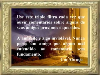 Use este triplo filtro cada vez que ouvir comentários sobre alguns de seus amigos próximos e queridos. A amizade é algo inviolável. Nunca perca um amigo por algum mal entendido ou comentário sem fundamento. Um Abraço 