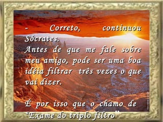 - Correto, continuou Sócrates. Antes de que me fale sobre meu amigo, pode ser uma boa idéia filtrar  três vezes o que vai dizer. É por isso que o chamo de  “Exame do triplo filtro ” 
