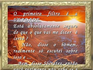 O primeiro filtro é a VERDADE. Está absolutamente seguro de que o que vai me dizer  é certo ? _ Não, disse o homem, realmente só escutei sobre isso e ... _ Bem, disse Sócrates, então você realmente não sabe se é certo ou não. 