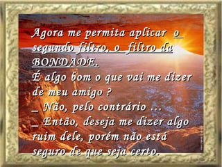 Agora me permita aplicar  o  segundo filtro, o  filtro da BONDADE. É algo bom o que vai me dizer de meu amigo ? _ Não, pelo contrário … _ Então, deseja me dizer algo ruim dele, porém não está seguro de que seja certo. 