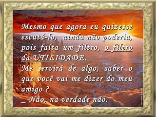 Mesmo que agora eu quizesse escutá-lo,  ainda não poderia, pois falta um filtro,  o filtro da UTILIDADE.  Me servirá de algo, saber o que você vai me dizer do meu amigo ? _ Não, na verdade não. 