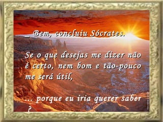 _ Bem, concluiu Sócrates. Se o que desejas me dizer não é certo, nem bom e tão-pouco me será útil,  ... porque eu iria querer saber  ? 