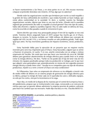 se hacen manteamientos a las líneas, y en otras partes no es así. Mis escasas neuronas
colapsan al pretender destrabar este misterio. ¿O hay algo que no sabemos?

      Donde están las organizaciones sociales que brindaron por escrito su total respaldo a
la gestión de Sosa calificándola de excelente y que estaba haciendo un buen trabajo, que
existe plena conformidad en la sociedad. Es decir, a nombre nuestro las llamadas
organizaciones sociales, dijeron que Setar es una taza de leche. ¿Donde está la asamblea
regional que prontamente dio todo su respaldo al actual gerente? Para este tipo de avales,
había sido eficiente y rápida la asamblea regional. Hoy no salió nadie en defensa de Sosa,
como ha ocurrido en días pasados cuando le removieron le piso.

      Quiero decirles que estoy muy preocupado porque el tren de las regalías se nos está
yendo. Tenemos dinero asegurado hasta el 2019 aunque hay mucho gas en el Chaco,
después es incierto. Ya hemos recibido casi 1.000 millones de dólares por concepto de
regalías del 45% (no del 11%), y no hemos resuelto un solo problema grande. Todo sigue
igual que antes. No hay inversiones grandiosas de impacto económico, social, productivo,
etc.

      Estoy haciendo lobby para la ejecución de un proyecto que no requiere mucha
inversión pero será muy importante para el Chaco. Estoy buscando a alguien que se anime
a financiar mi proyecto, mi sueño. Y en eso, anoche conversaba con un amigo y exitoso
empresario de Yacuiba. Me contó que tuvo que hacer una inversión de cerca de 180.000
dólares para garantizar abastecimiento de energía eléctrica para cuando Setar se le antoja
cortar la energía eléctrica. Me dice, “Farfán no me puedo dar el lujo de tener más de tres
minutos mis equipos paralizados porque toda esa producción se malogra, por lo que tuve
que adquirir unos generadores que automáticamente en menos de tres segundos proveen
energía eléctrica cuando Setar corta”. Yacuiba no es competitiva para ese tipo de iniciativas
productivas. ¿Quién va a venir a invertir al Chaco con estas condiciones?

     En Villamontes, hace años un empresario de refrescos se vio obligado a invertir más
de medio millón de dólares en un sistema propio de generación de energía eléctrica para
su fábrica, porque la energía de Setar cada vez le quemaba los caros y delicados equipos,
no solo por los cortes, sino por la inconstancia en la carga.

     Hace días, en medio de la disputa de los masistas por el control de la empresa Setar y
del pandemonio, propuse que se institucionalice este cargo, convocando a un concurso de
méritos para que un gerente idóneo administre la empresa provisto de poderes suficiente
para hacer los cambios que sea necesario. Nadie dijo esta boca es mía. (Yacuiba 08/05/12).


ESTEBAN FARFÁN ROMERO, es periodista, analista político y docente.
E-Mail: farfan2007@gmail.com
Web: www.granchaco.com.bo
Blogs. www.farfanopina.blogspot.com
Twitter: @EstebanFarfanR
Facebook: estebanfarfanromero
Skipe: estebanfarfanromero
Copyright © 2011, Visualiza Comunicación
 
