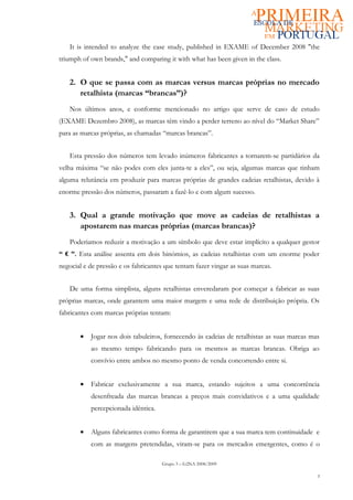 It is intended to analyze the case study, published in EXAME of December 2008 "the
triumph of own brands," and comparing it with what has been given in the class.


   2. O que se passa com as marcas versus marcas próprias no mercado
      retalhista (marcas “brancas”)?
   Nos últimos anos, e conforme mencionado no artigo que serve de caso de estudo
(EXAME Dezembro 2008), as marcas têm vindo a perder terreno ao nível do “Market Share”
para as marcas próprias, as chamadas “marcas brancas”.


   Esta pressão dos números tem levado inúmeros fabricantes a tornarem-se partidários da
velha máxima “se não podes com eles junta-te a eles”, ou seja, algumas marcas que tinham
alguma relutância em produzir para marcas próprias de grandes cadeias retalhistas, devido à
enorme pressão dos números, passaram a fazê-lo e com algum sucesso.


   3. Qual a grande motivação que move as cadeias de retalhistas a
      apostarem nas marcas próprias (marcas brancas)?
   Poderiamos reduzir a motivação a um símbolo que deve estar implícito a qualquer gestor
“ € ”. Esta análise assenta em dois binómios, as cadeias retalhistas com um enorme poder
negocial e de pressão e os fabricantes que tentam fazer vingar as suas marcas.


   De uma forma simplista, alguns retalhistas enveredaram por começar a fabricar as suas
próprias marcas, onde garantem uma maior margem e uma rede de distribuição própria. Os
fabricantes com marcas próprias tentam:


       •   Jogar nos dois tabuleiros, fornecendo às cadeias de retalhistas as suas marcas mas
           ao mesmo tempo fabricando para os mesmos as marcas brancas. Obriga ao
           convívio entre ambos no mesmo ponto de venda concorrendo entre si.


       •   Fabricar exclusivamente a sua marca, estando sujeitos a uma concorrência
           desenfreada das marcas brancas a preços mais convidativos e a uma qualidade
           percepcionada idêntica.


       •   Alguns fabricantes como forma de garantirem que a sua marca tem continuidade e
           com as margens pretendidas, viram-se para os mercados emergentes, como é o

                                     Grupo 3 – G2NA 2008/2009

                                                                                            3
 