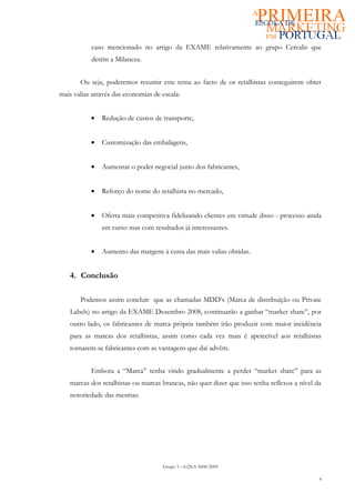 caso mencionado no artigo da EXAME relativamente ao grupo Cerealis que
           detém a Milaneza.


       Ou seja, poderemos resumir este tema ao facto de os retalhistas conseguirem obter
mais valias através das economias de escala:


           •   Redução de custos de transporte,


           •   Customização das embalagens,


           •   Aumentar o poder negocial junto dos fabricantes,


           •   Reforço do nome do retalhista no mercado,


           •   Oferta mais competitiva fidelizando clientes em virtude disso - processo ainda
               em curso mas com resultados já interessantes.


           •   Aumento das margens à custa das mais valias obtidas.


   4. Conclusão

       Podemos assim concluir que as chamadas MDD’s (Marca de distribuíção ou Private
   Labels) no artigo da EXAME Dezembro 2008, continuarão a ganhar “market share”, por
   outro lado, os fabricantes de marca própria também irão produzir com maior incidência
   para as marcas dos retalhistas, assim como cada vez mais é apetecível aos retalhistas
   tornarem-se fabricantes com as vantagens que daí advêm.


           Embora a “Marca” tenha vindo gradualmente a perder “market share” para as
   marcas dos retalhistas ou marcas brancas, não quer dizer que isso tenha reflexos a nível da
   notoriedade das mesmas.




                                     Grupo 3 – G2NA 2008/2009

                                                                                             4
 