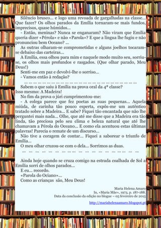 Silêncio brusco... e logo uma revoada de gargalhadas na classe...
Que fazer? Os olhos parados da Emília tornaram-se mais fundos,
imprecisos, quase húmidos...
- Então, meninas? Nunca se enganaram? Não viram que Emília
queria dizer «Pérola» e não «Parola»? E que a língua lhe fugiu e não
pronunciou bem Oceano? ...
As outras olharam-se comprometidas e alguns joelhos tocaram-
se debaixo das carteiras...
A Emília, essa olhou para mim e naquele modo muito seu, sorriu-
se, os olhos mais profundos e rasgados. (Que olhar parado, Meu
Deus!)
Senti-me em paz e devolvi-lhe o sorriso...
- Vamos então à redação?
... ... ... ... ... ... ... ... ... ... ... ... ... ... ... ... ... ... ... ... ... ... ... ... ...
Sabem o que saiu à Emília na prova oral da 4ª classe?
Isso mesmo: A Madeira!
No fim da prova o júri cumprimentou-me:
- A colega parece que fez poetas as suas pequenas... Aquela
miúda, de carinha tão pouco esperta, expôs-me um autêntico
tratado sobre a Madeira... E sabe? Fiquei tão encantada que não lhe
perguntei mais nada... Olhe, que até me disse que a Madeira era tão
linda, tão preciosa pelo seu clima e beleza natural que até lhe
chamavam a Pérola do Oceano... E como ela acentuou estas últimas
palavras! Parecia o remate de um discurso...
Não tive a coragem de contar... Fiquei a saborear o triunfo de
Emília...
O meu olhar cruzou-se com o dela... Sorrimos as duas.
... ... ... ... ... ... ... ... ... ... ... ... ... ... ... ... ... ... ...
Ainda hoje quando se cruza comigo na estrada coalhada de Sol a
Emília sorri de olhos parados...
E eu... recordo.
«Parola do Ociano»...
Como as crianças são, Meu Deus!
Maria Helena Amaro
In, «Maria Mãe», 1973, p. 187-188.
Data da conclusão da edição no blogue – 05 fevereiro de 2015
http://mariahelenaamaro.blogspot.pt
 
