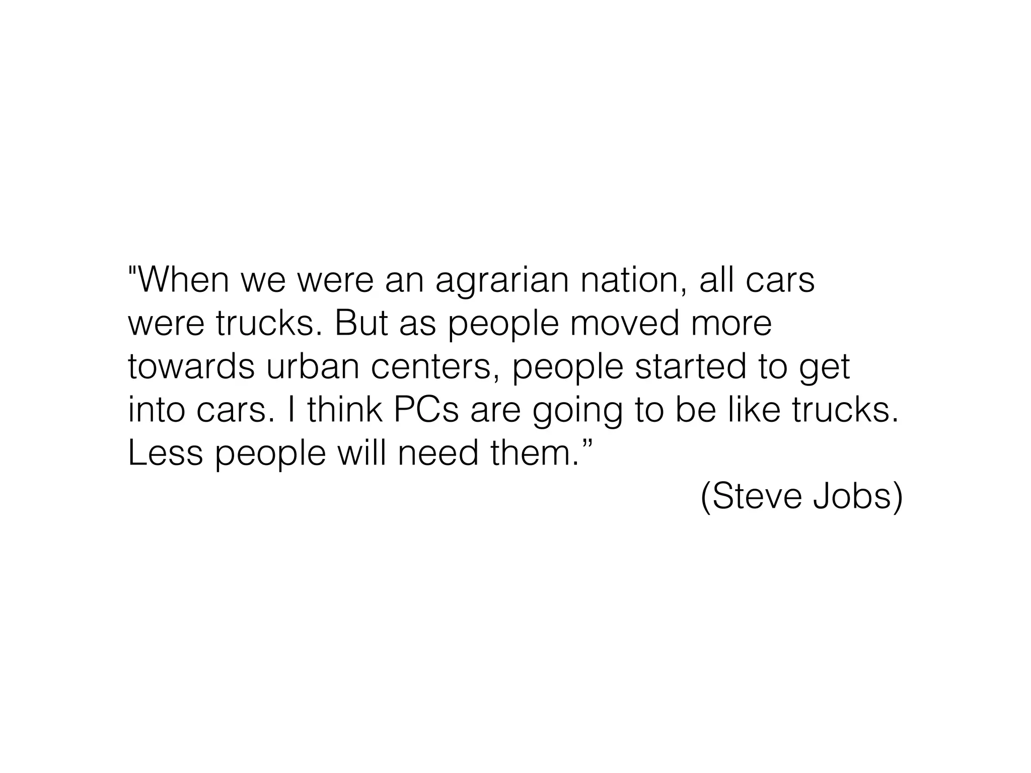 "When we were an agrarian nation, all cars
were trucks. But as people moved more
towards urban centers, people started to get
into cars. I think PCs are going to be like trucks.
Less people will need them.”
(Steve Jobs)
 