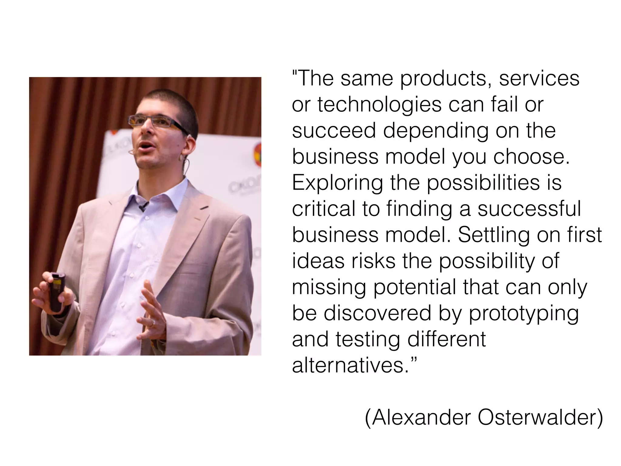 "The same products, services
or technologies can fail or
succeed depending on the
business model you choose.
Exploring the possibilities is
critical to ﬁnding a successful
business model. Settling on ﬁrst
ideas risks the possibility of
missing potential that can only
be discovered by prototyping
and testing different
alternatives.”
!
(Alexander Osterwalder)
 