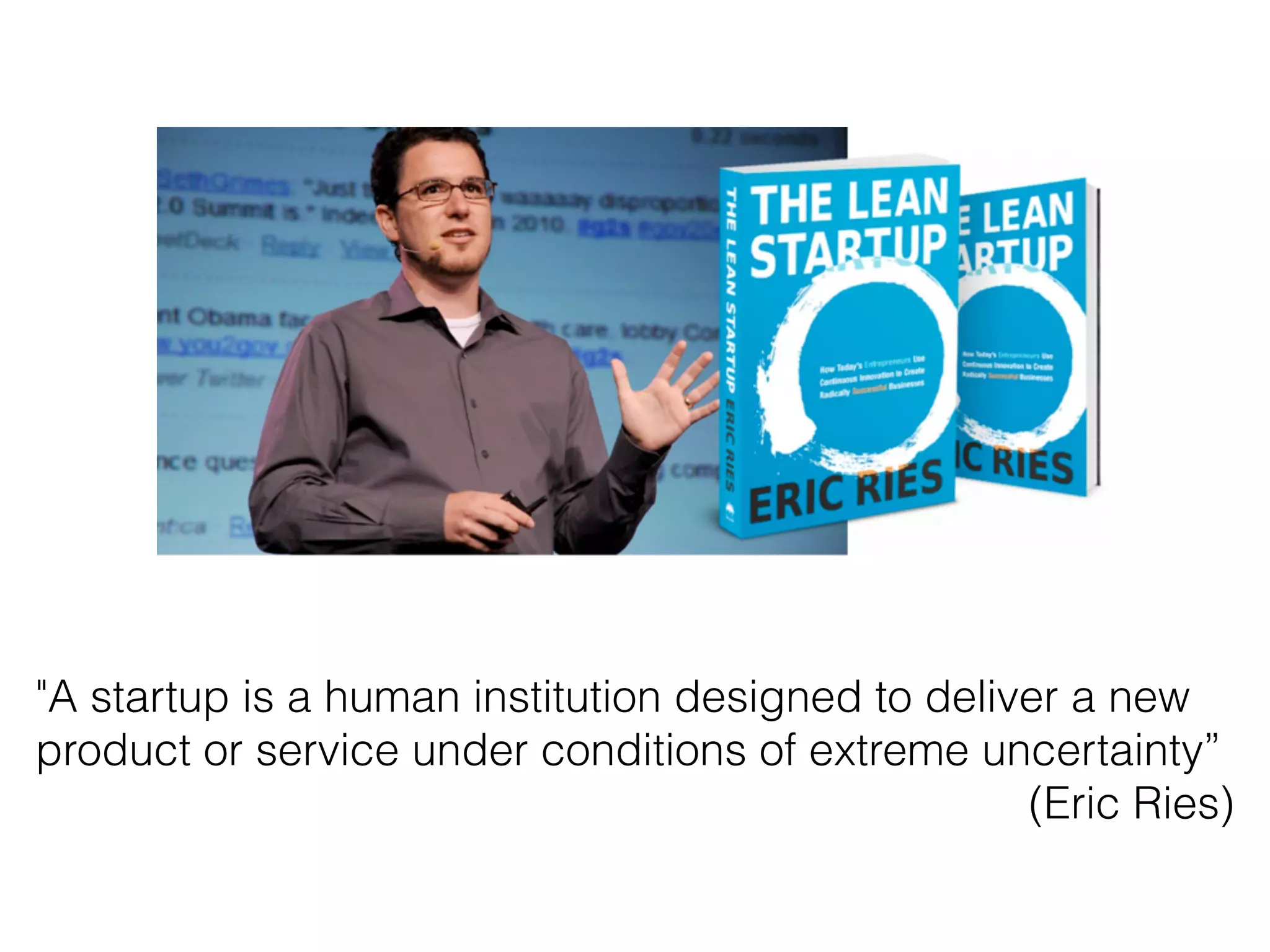 "A startup is a human institution designed to deliver a new
product or service under conditions of extreme uncertainty”
(Eric Ries)
 