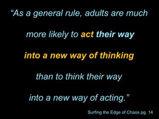“As a general rule, adults are much
more likely to act their way
into a new way of thinking
than to think their way
into a new way of acting.”
Surfing the Edge of Chaos pg. 14
 
