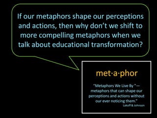 If our metaphors shape our perceptions
and actions, then why don’t we shift to
more compelling metaphors when we
talk about educational transformation?
 