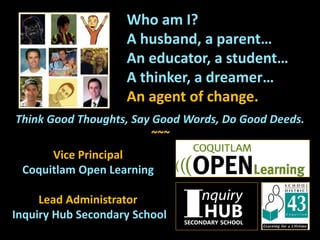Who am I?
A husband, a parent…
An educator, a student…
A thinker, a dreamer…
An agent of change.
Think Good Thoughts, Say Good Words, Do Good Deeds.
~~~
Vice Principal
Coquitlam Open Learning
Lead Administrator
Inquiry Hub Secondary School
 