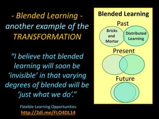 Blended Learning
Past
Present
Future
Bricks
and
Mortar
Distributed
Learning
- Blended Learning -
another example of the
TRANSFORMATION
“I believe that blended
learning will soon be
‘invisible’ in that varying
degrees of blended will be
‘just what we do’.”
Flexible Learning Opportunities
http://2di.me/FLO4DL14
 