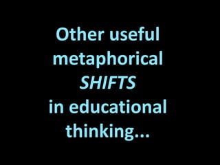Other useful
metaphorical
SHIFTS
in educational
thinking...
 