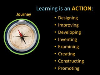 Journey
• Designing
• Improving
• Developing
• Inventing
• Examining
• Creating
• Constructing
• Promoting
Learning is an ACTION:
 