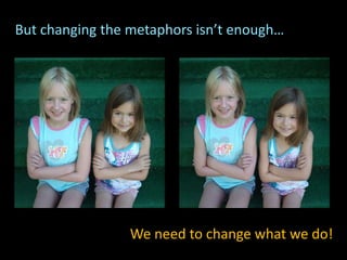 But changing the metaphors isn’t enough…
We need to change what we do!
 