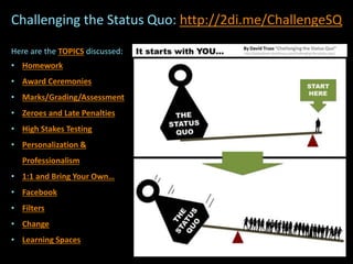 Here are the TOPICS discussed:
• Homework
• Award Ceremonies
• Marks/Grading/Assessment
• Zeroes and Late Penalties
• High Stakes Testing
• Personalization &
Professionalism
• 1:1 and Bring Your Own…
• Facebook
• Filters
• Change
• Learning Spaces
Challenging the Status Quo: http://2di.me/ChallengeSQ
 