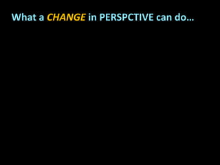 What a CHANGE in PERSPCTIVE can do…
 