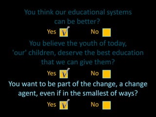 You think our educational systems
can be better?
You believe the youth of today,
'our' children, deserve the best education
that we can give them?
You want to be part of the change, a change
agent, even if in the smallest of ways?
Yes No
Yes No
Yes No
 