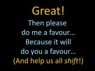 Great!
Then please
do me a favour…
Because it will
do you a favour…
(And help us all shift!)
 