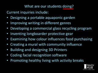 What are our students doing?
Current inquiries include:
• Designing a portable aquaponic garden
• Improving writing in different genres
• Developing a commercial glass recycling program
• Inventing longboarder protective gear
• Examining how colour influences food purchasing
• Creating a mural with community influence
• Building and designing 3D Printers
• Coding facial recognition software
• Promoting healthy living with activity breaks
 