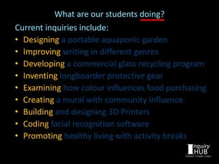 What are our students doing?
Current inquiries include:
• Designing a portable aquaponic garden
• Improving writing in different genres
• Developing a commercial glass recycling program
• Inventing longboarder protective gear
• Examining how colour influences food purchasing
• Creating a mural with community influence
• Building and designing 3D Printers
• Coding facial recognition software
• Promoting healthy living with activity breaks
 