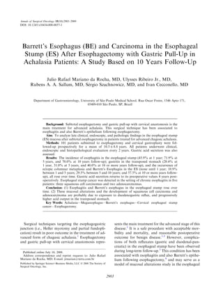 Annals of Surgical Oncology 15(10):2903–2909
DOI: 10.1245/s10434-008-0057-1




 Barrett’s Esophagus (BE) and Carcinoma in the Esophageal
  Stump (ES) After Esophagectomy with Gastric Pull-Up in
 Achalasia Patients: A Study Based on 10 Years Follow-Up

               Julio Rafael Mariano da Rocha, MD, Ulysses Ribeiro Jr., MD,
                                   ´
        Rubens A. A. Sallum, MD, Sergio Szachnowicz, MD, and Ivan Cecconello, MD


           Department of Gastroenterology, University of Sao Paulo Medical School, Rua Oscar Freire, 1546 Apto 171,
                                                           ˜
                                               05409-010 Sao Paulo, SP, Brazil
                                                             ˜




                    Background: Subtotal esophagectomy and gastric pull-up with cervical anastomosis is the
                  main treatment for advanced achalasia. This surgical technique has been associated to
                  esophagitis and also Barrett’s epithelium following esophagectomy.
                    Aim: To analyze late clinical, endoscopic, and pathologic ﬁndings in the esophageal stump
                  (ES) mucosa after subtotal esophagectomy in patients treated for advanced chagasic achalasia.
                    Methods: 101 patients submitted to esophagectomy and cervical gastroplasty were fol-
                  lowed-up prospectively for a mean of 10.5 ± 8.8 years. All patients underwent clinical,
                  endoscopic and histopathological evaluation every 2 years. Gastric acid secretion was also
                  assessed.
                    Results: The incidence of esophagitis in the esophageal stump (45.9% at 1 year; 71.9% at
                  5 years, and 70.0% at 10 years follow-up); gastritis in the transposed stomach (20.4% at
                  1 year, 31.0% at 5 years, and 40.0% at 10 or more years follow-up), and the occurrence of
                  ectopic columnar metaplasia and Barrett’s Esophagus in the ES (none until 1 year; 10.9%
                  between 1 and 5 years; 29.5% between 5 and 10 years; and 57.5% at 10 or more years follow-
                  up), all rose over time. Gastric acid secretion returns to its preoperative values 4 years post-
                  operatively. Esophageal stump cancer was detected in the setting of chronic esophagitis in ﬁve
                  patients: three squamous cell carcinomas and two adenocarcinomas.
                    Conclusion: (1) Esophagitis and Barrett’s esophagus in the esophageal stump rose over
                  time. (2) These mucosal alterations and the development of squamous cell carcinoma and
                  adenocarcinoma are probably due to exposure to duodenogastric reﬂux, and progressively
                  higher acid output in the transposed stomach.
                    Key Words: Achalasia—Megaesophagus—Barrett’s esophagus—Cervical esophageal stump
                  cancer—Esophagectomy.




  Surgical techniques targeting the esophagogastric                              sents the main treatment for the advanced stage of this
junction (i.e., Heller myotomy and partial fundopli-                             disease.1 It is a safe procedure with acceptable mor-
cation) result in poor outcome in the treatment of ad-                           bidity and mortality, and reasonable postoperative
vanced form of chagasic achalasia.1 Esophagectomy                                outcome for benign disease.1,2 However, complica-
and gastric pull-up with cervical anastomosis repre-                             tions of both reﬂuxates (gastric and duodenal-pan-
                                                                                 creatic) in the esophageal stump have been observed
 Published online July 10, 2008.                                                 during long-term follow-up.3 This condition has been
 Address correspondence and reprint requests to: Julio Rafael                    associated with esophagitis and also Barrett’s epithe-
Mariano da Rocha, MD; E-mail: jrmarian@terra.com.br                              lium following esophagectomy,4 and may serve as a
Published by Springer Science+Business Media, LLC Ó 2008 The Society of          model of mucosal alterations study in the esophageal
Surgical Oncology, Inc.


                                                                          2903
 
