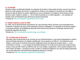 8.- el sándalo  Santalum album el árbol del sándalo, es originario de la India y otras partes de Asia, aunque hoy día se planta en otros lugares del mundo, en especial en América. Su madera es conocida por sus tallas y porque de ella se obtiene el aceite volátil que se usa en herbolaria. El originario de la India es el que produce mejor madera y aceites. (...) En la India el sándalo es un árbol sagrado (...) Es utilizado en rituales como aromatizante para alcanzar la armonía espiritual. Tomado de:  http://es.wikipedia.org/wiki/S%C3%A1ndalo   9.- ciertas vísperas y días de 1955   En 1955, tras el derrocamiento del gobierno de Juan Domingo Perón (durante cuya la presidencia lo nombraran "inspector de aves en los mercados y ferias municipales"), es repuesto en la función pública y nombrado Director de la Biblioteca Nacional. Ese mismo año también es nombrado miembro de la Academia Argentina de Letras.  Tomado de:  http://es.wikipedia.org/wiki/Jorge_Luis_Borges   10.- el último día de Sócrates   Sócrates sufrió la desconfianza de muchos de sus contemporáneos, a los que les disgustaba su actitud hacia el Estado ateniense y la religión establecida. Fue acusado en el 399 a.C. de despreciar a los dioses y corromper la moral de la juventud, alejándola de los principios de la democracia. (...) Fue condenado a muerte. (...) Los amigos de Sócrates planearon su huida de la prisión pero prefirió acatar la ley y murió por ello. Pasó sus últimos días con sus amigos y seguidores, como queda recogido en la obra Fedón de Platón, y durante la noche cumplió su sentencia bebiendo una copa de tósigo preparado con cicuta siguiendo el procedimiento habitual de ejecución "suicida". Tomado de:  http://es.wikipedia.org/wiki/S%C3%B3crates   