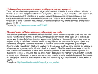 11.- las palabras que en un crepúsculo se dijeron de una cruz a otra cruz Y uno de los malhechores que estaban colgados le injuriaba, diciendo: Si tú eres el Cristo, sálvate a ti mismo y a nosotros. Respondiendo el otro, le reprendió, diciendo: ¿Ni aun temes tú a Dios, estando en la misma condenación? Nosotros, a la verdad, justamente padecemos, porque recibimos lo que merecieron nuestros hechos; mas éste ningún mal hizo. Y dijo a Jesús: Acuérdate de mí cuando vengas en tu reino.  Entonces Jesús le dijo: De cierto te digo que hoy estarás conmigo en el paraíso.  (Lucas 23, 39-43) Tomado de:  http://www.amen-amen.net/RV1960/   12.- aquel sueño del Islam que abarcó mil noches y una noche   Son cuentos que surgen uno del otro es decir al contar uno de repente surge otro y ese otro crea otro cuento y así hasta que termina el primero, como cajas encerradas en otras cajas. En el primero, se cuenta que el sultán Schahriar descubre que su mujer le traiciona y la mata. Creyendo que todas las mujeres son igual de infieles ordena a su visir conseguirle una esposa cada día, alguna hija de sus cortesanos, y después ordenaría matarla en la mañana. Este horrible designio es quebrado por Scheherezada, hija del visir. Ella trama un plan y lo lleva a cabo: se ofrece como esposa del sultán y la primera noche, logra sorprender al rey contándole un cuento. El sultán se entusiasma con el cuento, pero la muchacha interrumpe el relato antes del alba y promete el final para la noche siguiente. Así, durante mil noches. Al final, ella da a luz a tres hijos y después de mil noches y una, el sultán conmuta la pena y viven felices (con lo que se cierra la primera historia, la de la propia Scherezade). Compuesto por tres grupos de relatos, el libro describe de forma fantástica y algo distorsionada, la India, Persia y Egipto. Tomado de:  http://es.wikipedia.org/wiki/Las_mil_y_una_noches   