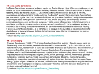 13.- otro sueño del Infierno La Divina Comedia es un poema teológico escrito por Dante Alighieri (siglo XIV), es considerada como una de las obras maestras de la literatura italiana y literatura mundial. Dante la escribió en el dialecto toscano, matriz del italiano actual. (...) La primera parte narra el descenso del autor al Infierno, acompañado por el poeta latino Virgilio, autor de "La Eneida", a quien Dante admiraba. Acompañado por su maestro y guía, describe los nueve círculos en los que son sometidos a castigo los condenados, según la gravedad de los pecados cometidos en vida. Dante encuentra en el Infierno a muchos personajes antiguos, pero también de su época, y cada uno de ellos narra su historia brevemente a cambio de que Dante prometa mantener vivo su recuerdo en el mundo; cada castigo se ajusta a la naturaleza de su falta y se repite eternamente. Es particularmente recordada la historia de Paolo y Francesca, amantes adúlteros (…), el tránsito por el bosque de los suicidas, la travesía del desierto donde llueve el fuego y la llanura de hielo de los traidores, estos últimos, considerados los peores pecadores entre todos. Tomado de:  http://es.wikipedia.org/wiki/La_Divina_Comedia#Infierno   14.- Swedenborg Emanuel Swedenborg (1688-1772), (nacido Svedberg) científico, teólogo y filósofo sueco, nació en Estocolmo y murió en Londres, donde había establecido su residencia. (...)  Pocos individuos, en la historia del mundo, realizaron en el curso de una vida tal diversidad de invenciones, descubrimientos, y conocimientos útiles, como los que hizo Emanuel Swedenborg. Fue encuadernador, hidrógrafo, fisiólogo, astrónomo (fabricando él mismo sus propias lentes, su telescopio y su microscopio), relojero, lingüista (hablaba quince lenguas), biógrafo, poeta, editor, psicólogo, filósofo, matemático, geólogo, metalúrgico, botánico, químico, físico, ingeniero en aeronáutica, dibujante, músico (organista), cristalógrafo, maquinista, carpintero (marquetería), legista, ingeniero de minas, tesorero, cosmólogo, teólogo, y gran viajero. A la edad de 56 años, abandonó sus investigaciones científicas para dedicarse enteramente a la investigación teológica, psicológica y filosófica con el fin de hacer descubrir a los hombres una espiritualidad racional. Tomado de:  http://es.wikipedia.org/wiki/Emanuel_Swedenborg   