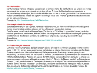 15.- Nortumbria  Northumbria (el nombre refleja su ubicación en el territorio norte del río Humber), fue uno de los reinos menores de los anglos, mencionado en el siglo XII por Enrique de Huntingdon como parte de la Heptarquía Anglosajona-juta, los dominios establecidos por los pueblos germánicos que comenzaron a invadir Gran Bretaña a finales del Siglo V, cuando ya hacía casi 70 años que había sido abandonada por las legiones romanas. Tomado de:  http://es.wikipedia.org/wiki/Nortumbria   16.- un epitafio de los vikings   Ejercitado también por los sajones, nórdicos y escandinavos, se han encontrado diseminados por el mundo innumerables epitafios tallados por los vikingos en sus piedras rúnicas.  Extrañamente tomado de la Völsunga Saga (Cantos de la Edda Mayor) que relata los rasgos de las culturas germánicas medievales, María Kodama decidió para la tumba del oracular Borges que reposa en el Cimetière des Rois en Ginebra, la casta frase: Empuña su espada y la pone entre sus desnudeces.  Tomado de:  http://amparoiosorio.blogspot.com/2006/10/crnica.html   17.- Gesta Dei per Francos   La Gesta Francorum ("Gesta de los Francos") es una crónica de la Primera Cruzada escrita en latín hacia 1100-1101 por un autor anónimo que participó en la misma. Su nombre completo es  De Gesta Francorum et aliorum Hierosolimitanorum  ("De la gesta de los Francos y los otros peregrinos a Jerusalén"). La crónica narra los hechos de la Primera Cruzada desde su lanzamiento en noviembre de 1095 hasta la batalla de Ascalón en agosto de 1099. No se conoce el nombre del autor (...) Para sus contemporáneos cultivados, el Anónimo era un "rústico". Gilberto de Nogent escribió su  Dei gesta per Francos  (1108) basándose en la Gesta pero diciendo que el original "frecuentemente dejaba al lector aturdido con su insípida vacuidad". Sin embargo, el original se conservó y ha llegado hasta nuestros días, siendo una de las más valiosas fuentes contemporáneas de la Primera Cruzada. Tomado de:  http://es.wikipedia.org/wiki/Gesta_Francorum   
