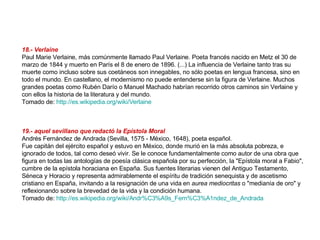 18.- Verlaine Paul Marie Verlaine, más comúnmente llamado Paul Verlaine. Poeta francés nacido en Metz el 30 de marzo de 1844 y muerto en París el 8 de enero de 1896. (...) La influencia de Verlaine tanto tras su muerte como incluso sobre sus coetáneos son innegables, no sólo poetas en lengua francesa, sino en todo el mundo. En castellano, el modernismo no puede entenderse sin la figura de Verlaine. Muchos grandes poetas como Rubén Darío o Manuel Machado habrían recorrido otros caminos sin Verlaine y con ellos la historia de la literatura y del mundo. Tomado de:  http://es.wikipedia.org/wiki/Verlaine   19.- aquel sevillano que redactó la Epístola Moral   Andrés Fernández de Andrada (Sevilla, 1575 - México, 1648), poeta español. Fue capitán del ejército español y estuvo en México, donde murió en la más absoluta pobreza, e ignorado de todos, tal como deseó vivir. Se le conoce fundamentalmente como autor de una obra que figura en todas las antologías de poesía clásica española por su perfección, la "Epístola moral a Fabio", cumbre de la epístola horaciana en España. Sus fuentes literarias vienen del Antiguo Testamento, Séneca y Horacio y representa admirablemente el espíritu de tradición senequista y de ascetismo cristiano en España, invitando a la resignación de una vida en  aurea mediocritas  o "medianía de oro" y reflexionando sobre la brevedad de la vida y la condición humana. Tomado de:  http://es.wikipedia.org/wiki/Andr%C3%A9s_Fern%C3%A1ndez_de_Andrada   