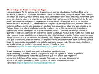 21.- la tortuga de Zenón y el mapa de Royce   Las paradojas de Zenón son una serie de paradojas o aporías, ideadas por Zenón de Elea, para demostrar que la razón no siempre tiene la respuesta. Racionalmente, una persona no puede recorrer un estadio de longitud, porque primero debe llegar a la mitad de éste, antes a la mitad de la mitad, pero antes aún debería recorrer la mitad de la mitad de la mitad y así eternamente hasta el infinito. De este modo, teóricamente, una persona no puede recorrer un estadio de longitud, aunque los sentidos muestran que sí es posible. (...) Pertenecen a la categoría de paradojas falsídicas, también llamadas sofismas, esto es, que no sólo alcanzan un resultado que aparenta ser falso, sino que además lo es. Esto se debe a una falacia en el razonamiento, producido por la falta de conocimientos sobre el concepto de infinito en la época en la que fueron formuladas. (...) Aquiles y la tortuga. Aquiles el guerrero decide salir a competir en una carrera contra una tortuga. Ya que corre mucho más rápido que ella, y seguro de sus posibilidades, le da una ventaja inicial. Al darse la salida, Aquiles recorre en poco tiempo la distancia que los separaba inicialmente, pero al llegar allí descubre que la tortuga ya no está, sino que ha avanzado, más lentamente, un pequeño trecho. Sin desanimarse, sigue corriendo, pero al llegar de nuevo donde estaba la tortuga, esta ha avanzado un poco más. De este modo, Aquiles no ganará la carrera, ya que la tortuga estará siempre por delante de él. Tomado de:  http://es.wikipedia.org/wiki/Paradojas_de_Zen%C3%B3n   “ Imaginemos que una porción del suelo de Inglaterra ha sido nivelada perfectamente y que en ella traza un cartógrafo un mapa de Inglaterra. La obra es perfecta; no hay detalle del suelo de Inglaterra, por diminuto que sea, que no esté registrado en el mapa; todo tiene ahí su correspondencia. Ese mapa, en tal caso, debe contener un mapa del mapa, que debe contener un mapa del mapa, y así hasta lo infinito” Tomado de:  http://borges.uiowa.edu/bsol/pdf/laberinto.pdf   